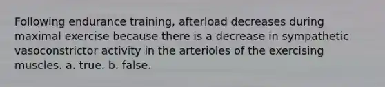 Following endurance training, afterload decreases during maximal exercise because there is a decrease in sympathetic vasoconstrictor activity in the arterioles of the exercising muscles. a. true. b. false.