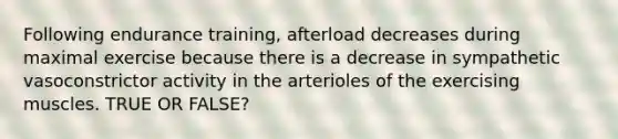 Following endurance training, afterload decreases during maximal exercise because there is a decrease in sympathetic vasoconstrictor activity in the arterioles of the exercising muscles. TRUE OR FALSE?