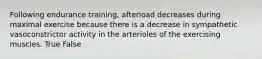 Following endurance training, afterload decreases during maximal exercise because there is a decrease in sympathetic vasoconstrictor activity in the arterioles of the exercising muscles. True False