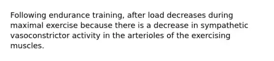 Following endurance training, after load decreases during maximal exercise because there is a decrease in sympathetic vasoconstrictor activity in the arterioles of the exercising muscles.