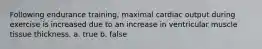Following endurance training, maximal cardiac output during exercise is increased due to an increase in ventricular muscle tissue thickness. a. true b. false