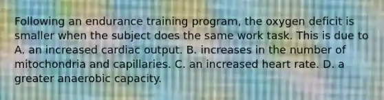 Following an endurance training program, the oxygen deficit is smaller when the subject does the same work task. This is due to A. an increased cardiac output. B. increases in the number of mitochondria and capillaries. C. an increased heart rate. D. a greater anaerobic capacity.