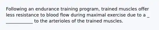 Following an endurance training program, trained muscles offer less resistance to blood flow during maximal exercise due to a _ ____________ to the arterioles of the trained muscles.