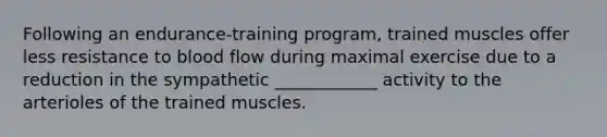 Following an endurance-training program, trained muscles offer less resistance to blood flow during maximal exercise due to a reduction in the sympathetic ____________ activity to the arterioles of the trained muscles.