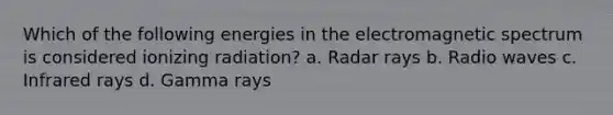 Which of the following energies in the electromagnetic spectrum is considered ionizing radiation? a. Radar rays b. Radio waves c. Infrared rays d. Gamma rays