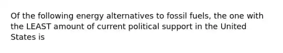 Of the following energy alternatives to fossil fuels, the one with the LEAST amount of current political support in the United States is