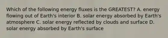 Which of the following energy fluxes is the GREATEST? A. energy flowing out of Earth's interior B. solar energy absorbed by Earth's atmosphere C. solar energy reflected by clouds and surface D. solar energy absorbed by Earth's surface