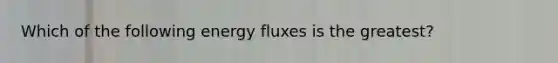 Which of the following energy fluxes is the greatest?