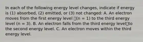 In each of the following energy level changes, indicate if energy is (1) absorbed, (2) emitted, or (3) not changed: A. An electron moves from the first energy level (n = 1) to the third energy level (n = 3). B. An electron falls from the third energy levelto the second energy level. C. An electron moves within the third energy level.