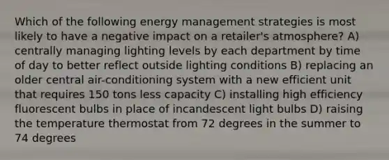 Which of the following energy management strategies is most likely to have a negative impact on a retailer's atmosphere? A) centrally managing lighting levels by each department by time of day to better reflect outside lighting conditions B) replacing an older central air-conditioning system with a new efficient unit that requires 150 tons less capacity C) installing high efficiency fluorescent bulbs in place of incandescent light bulbs D) raising the temperature thermostat from 72 degrees in the summer to 74 degrees