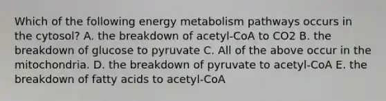 Which of the following energy metabolism pathways occurs in the cytosol? A. the breakdown of acetyl-CoA to CO2 B. the breakdown of glucose to pyruvate C. All of the above occur in the mitochondria. D. the breakdown of pyruvate to acetyl-CoA E. the breakdown of fatty acids to acetyl-CoA