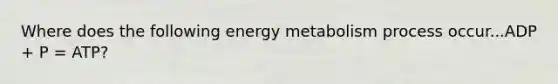 Where does the following energy metabolism process occur...ADP + P = ATP?