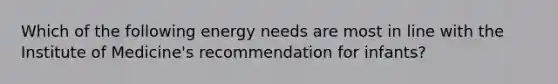 Which of the following energy needs are most in line with the Institute of Medicine's recommendation for infants?