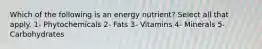 Which of the following is an energy nutrient? Select all that apply. 1- Phytochemicals 2- Fats 3- Vitamins 4- Minerals 5- Carbohydrates