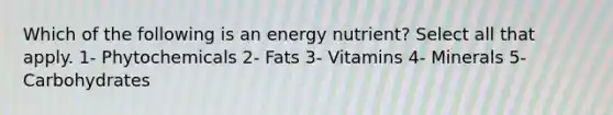 Which of the following is an energy nutrient? Select all that apply. 1- Phytochemicals 2- Fats 3- Vitamins 4- Minerals 5- Carbohydrates