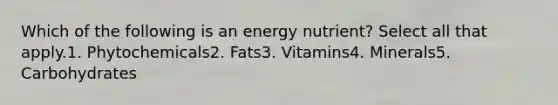 Which of the following is an energy nutrient? Select all that apply.1. Phytochemicals2. Fats3. Vitamins4. Minerals5. Carbohydrates