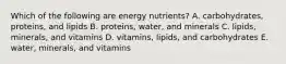 Which of the following are energy nutrients? A. carbohydrates, proteins, and lipids B. proteins, water, and minerals C. lipids, minerals, and vitamins D. vitamins, lipids, and carbohydrates E. water, minerals, and vitamins