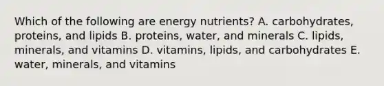 Which of the following are energy nutrients? A. carbohydrates, proteins, and lipids B. proteins, water, and minerals C. lipids, minerals, and vitamins D. vitamins, lipids, and carbohydrates E. water, minerals, and vitamins