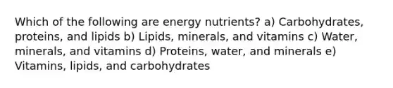 Which of the following are energy nutrients? a) Carbohydrates, proteins, and lipids b) Lipids, minerals, and vitamins c) Water, minerals, and vitamins d) Proteins, water, and minerals e) Vitamins, lipids, and carbohydrates