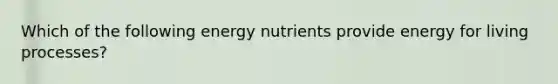 Which of the following energy nutrients provide energy for living processes?