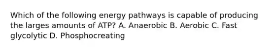 Which of the following energy pathways is capable of producing the larges amounts of ATP? A. Anaerobic B. Aerobic C. Fast glycolytic D. Phosphocreating