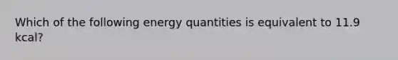 Which of the following energy quantities is equivalent to 11.9 kcal?