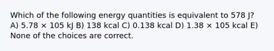 Which of the following energy quantities is equivalent to 578 J? A) 5.78 × 105 kJ B) 138 kcal C) 0.138 kcal D) 1.38 × 105 kcal E) None of the choices are correct.