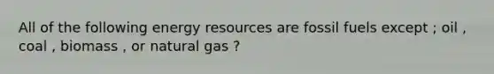 All of the following energy resources are fossil fuels except ; oil , coal , biomass , or natural gas ?