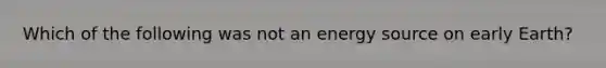 Which of the following was not an energy source on early Earth?
