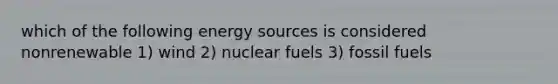 which of the following energy sources is considered nonrenewable 1) wind 2) nuclear fuels 3) fossil fuels