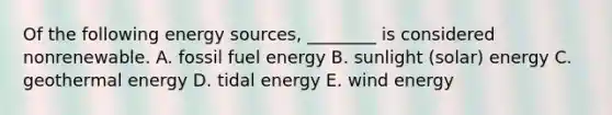 Of the following energy sources, ________ is considered nonrenewable. A. fossil fuel energy B. sunlight (solar) energy C. geothermal energy D. tidal energy E. wind energy