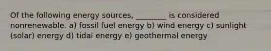 Of the following energy sources, ________ is considered nonrenewable. a) fossil fuel energy b) wind energy c) sunlight (solar) energy d) tidal energy e) <a href='https://www.questionai.com/knowledge/k0ByJmKmtu-geothermal-energy' class='anchor-knowledge'>geothermal energy</a>