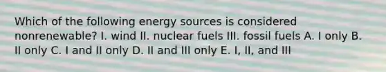 Which of the following energy sources is considered nonrenewable? I. wind II. nuclear fuels III. <a href='https://www.questionai.com/knowledge/kMJQN94mJQ-fossil-fuels' class='anchor-knowledge'>fossil fuels</a> A. I only B. II only C. I and II only D. II and III only E. I, II, and III