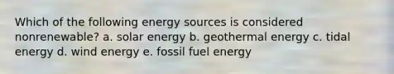 Which of the following energy sources is considered nonrenewable? a. solar energy b. geothermal energy c. tidal energy d. wind energy e. fossil fuel energy