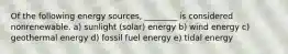 Of the following energy sources, ________ is considered nonrenewable. a) sunlight (solar) energy b) wind energy c) geothermal energy d) fossil fuel energy e) tidal energy