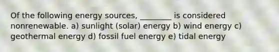 Of the following energy sources, ________ is considered nonrenewable. a) sunlight (solar) energy b) wind energy c) <a href='https://www.questionai.com/knowledge/k0ByJmKmtu-geothermal-energy' class='anchor-knowledge'>geothermal energy</a> d) fossil fuel energy e) tidal energy