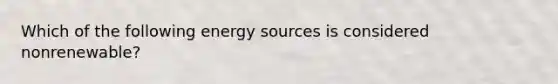 Which of the following energy sources is considered nonrenewable?