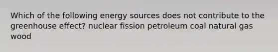 Which of the following energy sources does not contribute to the greenhouse effect? nuclear fission petroleum coal natural gas wood