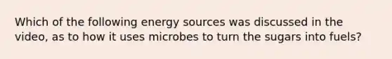 Which of the following energy sources was discussed in the video, as to how it uses microbes to turn the sugars into fuels?