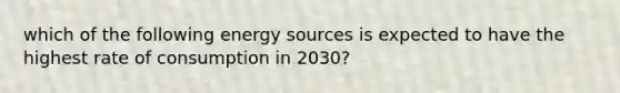 which of the following energy sources is expected to have the highest rate of consumption in 2030?