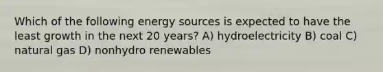 Which of the following energy sources is expected to have the least growth in the next 20 years? A) hydroelectricity B) coal C) natural gas D) nonhydro renewables