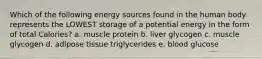 Which of the following energy sources found in the human body represents the LOWEST storage of a potential energy in the form of total Calories? a. muscle protein b. liver glycogen c. muscle glycogen d. adipose tissue triglycerides e. blood glucose