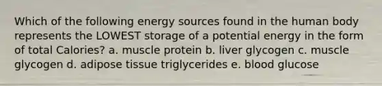 Which of the following energy sources found in the human body represents the LOWEST storage of a potential energy in the form of total Calories? a. muscle protein b. liver glycogen c. muscle glycogen d. adipose tissue triglycerides e. blood glucose