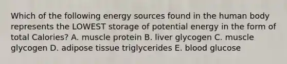 Which of the following energy sources found in the human body represents the LOWEST storage of potential energy in the form of total Calories? A. muscle protein B. liver glycogen C. muscle glycogen D. adipose tissue triglycerides E. blood glucose