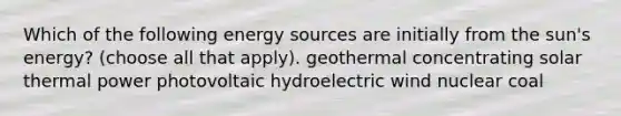 Which of the following energy sources are initially from the sun's energy? (choose all that apply). geothermal concentrating solar thermal power photovoltaic hydroelectric wind nuclear coal