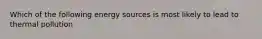 Which of the following energy sources is most likely to lead to thermal pollution