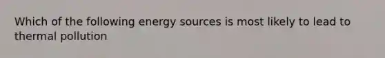 Which of the following energy sources is most likely to lead to thermal pollution