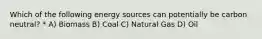 Which of the following energy sources can potentially be carbon neutral? * A) Biomass B) Coal C) Natural Gas D) Oil