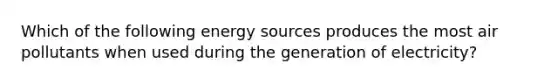 Which of the following energy sources produces the most air pollutants when used during the generation of electricity?