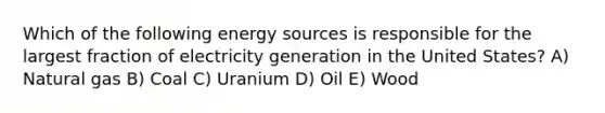 Which of the following energy sources is responsible for the largest fraction of electricity generation in the United States? A) Natural gas B) Coal C) Uranium D) Oil E) Wood